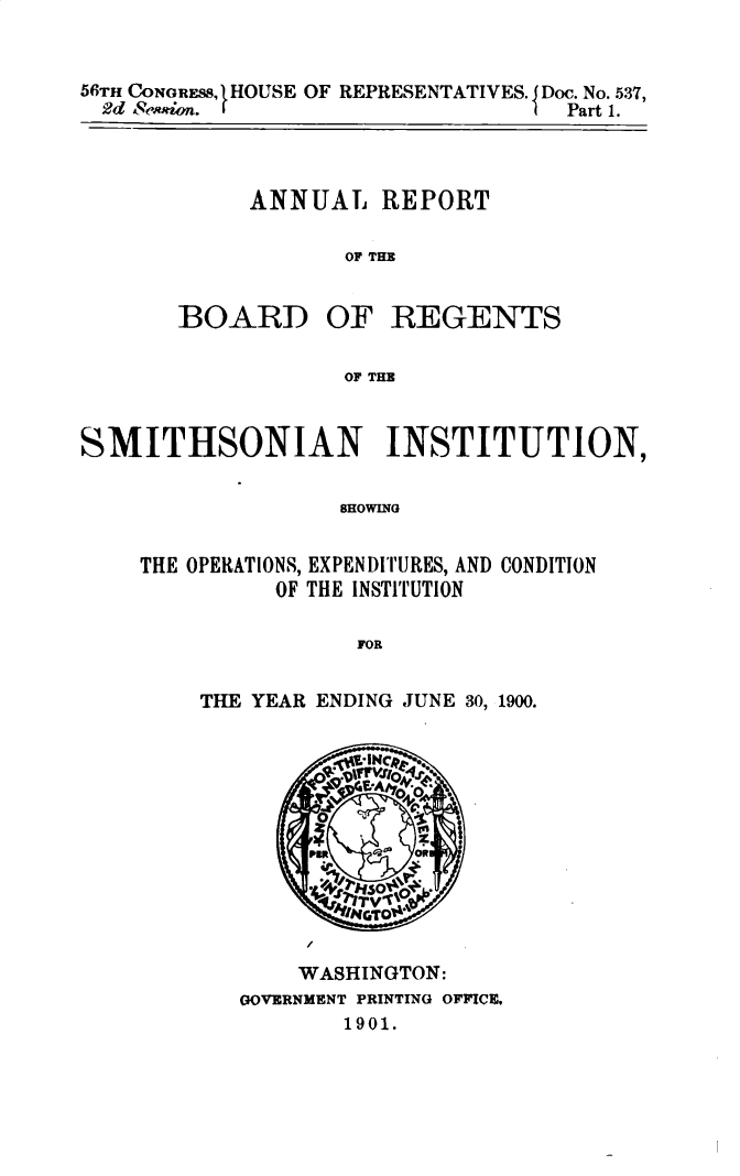 handle is hein.usccsset/usconset32457 and id is 1 raw text is: 


56rH CONOREss, 1HOUSE OF REPRESENTATIVES. J Doc. No. 537,
  2d e&'osn.                       Part 1.


ANNUAL REPORT

       OF THE


BOARD


OF   REGENTS


OF THE


SMITHSONIAN INSTITUTION,

                   SHOWING


    THE OPERATIONS, EXPENDITURES, AND CONDITION
              OF THE INSTITUTION

                    FOR


THE YEAR ENDING JUNE 30, 1900.






          N





       WASHINGTON:
   GOVERNMENT PRINTING OFFICE,
          1901.


