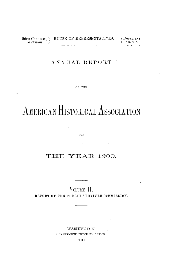 handle is hein.usccsset/usconset32466 and id is 1 raw text is: 









56TmI CONGRE-S,  HOUSE OF REPRESENTATIVES.
2d Session.  f


1 DOCUMENT
( No. 548.


          ANNUAL REPORT






                   OF THE






ANJERIGAN HfISTORICAL ASSOCIATION





                    FOR


    TIIE YEAR 1900.








            VOLUME II.
REPORT OF THE PUBLIC ARCHIVES COMMISSION.








            WASHINGTON:
        GOVERNMENT PRINTING OFFICE.
               1901.


