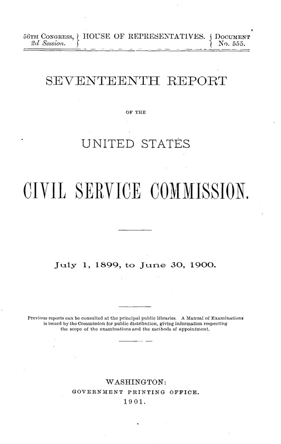 handle is hein.usccsset/usconset32469 and id is 1 raw text is: 



58TH CONGRESS, H1OUSE OF REPRESENTATIVES. IDOCUMENT
  61d session.                                 No. 555.


SEVENTEENTH REPORT



                   OF THE



        UNITED STATES


CIVIL SERVICE COMMISSION.








       JAly   1, 1899,   to Jure 30, 1900.






 Previous reports can be consulted at the principal public libraries. A Manual of Examinations
     is issued by the Commission for public distribution, giving information respecting
         the scope of the examinations and the methods of appointment.






                    WASHINGTON:
            GOVERNMENT   PRINTING  OFFICE.
                        1901.


