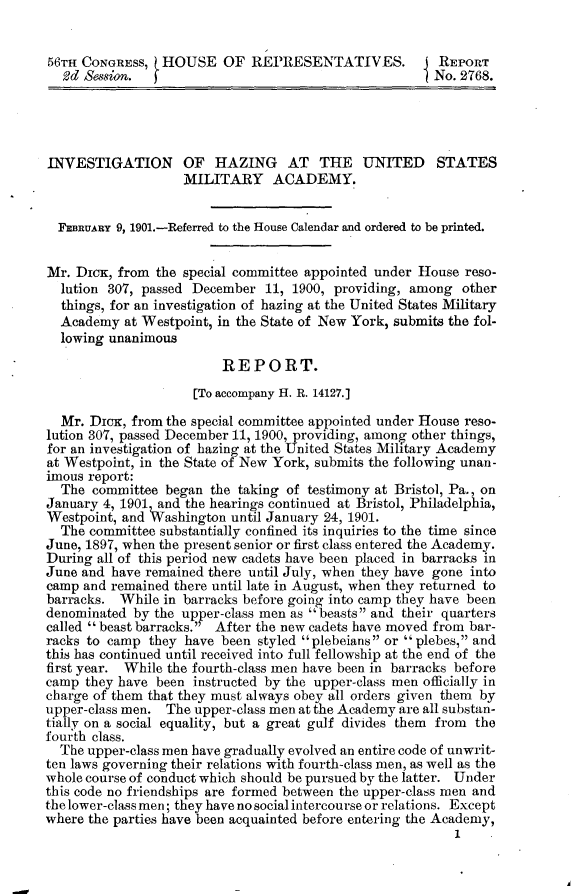 handle is hein.usccsset/usconset32476 and id is 1 raw text is: 


56TH CONGRESS,  HOUSE OF REPRESENTATIVES. I REPORT
  2d Session.                                          No. 2768.




INVESTIGATION OF HAZING AT THE UNITED STATES
                   MILITARY ACADEMY.


  FEBRUARY 9, 1901.-Referred to the House Calendar and ordered to be printed.


Mr. DiCK, from  the special committee appointed under House reso-
  lution 307, passed December  11, 1900, providing, among  other
  things, for an investigation of hazing at the United States Military
  Academy  at Westpoint, in the State of New York, submits the fol-
  lowing unanimous

                         REPORT.
                     [To accompany H. R. 14127.]

  Mr. Diox, from the special committee appointed under House reso-
lution 307, passed December 11, 1900, providing, among other things,
for an investigation of hazing at the United States Military Academy
at Westpoint, in the State of New York, submits the following unan-
imous report:
  The  committee began the taking of testimony at Bristol, Pa., on
January 4, 1901 and the hearings continued at Bristol, Philadelphia,
Westpoint, and Washington until January 24, 1901.
  The committee substantially confined its inquiries to the time since
June, 1897, when the present senior or first class entered the Academy.
During all of this period new cadets have been placed in barracks in
June and have remained there until July, when they have gone into
camp and remained there until late in August, when they returned to
barracks. While  in barracks before going into camp they have been
denominated by the up p er-class men as beasts and their quarters
called  beast barracks. After the new cadets have moved from bar-
racks to camp  they have been styled plebeians or plebes, and
this has continued until received into full fellowship at the end of the
first year. While the fourth-class men have been in barracks before
camp  they have been instructed by the upper-class men officially in
charge of them that they must always obey all orders given them by
upper-class men. The upper-class men at the Academy are all substan-
tialy on a social equality, but a great gulf divides them from the
fourth class.
  The upper-class men have gradually evolved an entire code of unwrit-
ten laws governing their relations with fourth-class men, as well as the
whole course of conduct which should be pursued by the latter. Under
this code no friendships are formed between the upper-class men and
the lower-class men; they have no social intercourse or relations. Except
where the parties have been acquainted before entering the Academy,
                                                          1.


