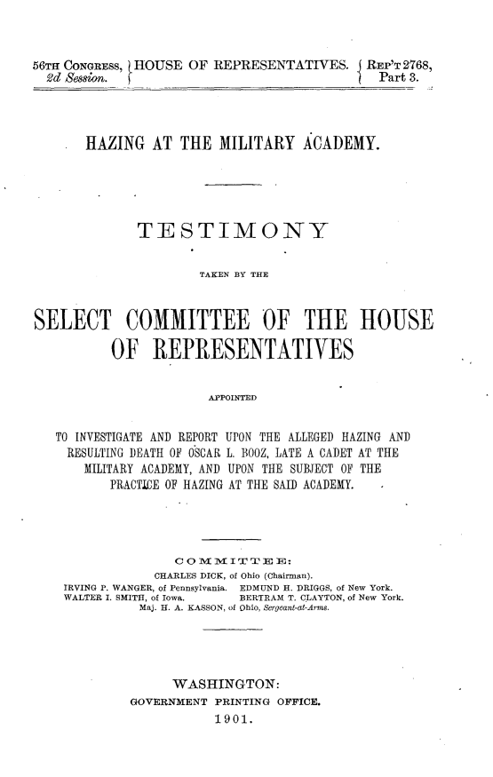 handle is hein.usccsset/usconset32477 and id is 1 raw text is: 



56TH CONGRESS, HOUSE OF REPRESENTATIVES. REP'T   2768,
  Vd Session.                                 Part 3.




       HAZING   AT  THE  MILITARY   ACADEMY.





              TESTIMONY


                      TAKEN BY THE



SELECT COMMITTEE OF THE HOUSE

          OF REPRESENTATIVES


                       APPOINTED


TO INVESTIGATE AND REPORT
RESULTING DEATH OF OSCAR
    MILITARY ACADEMY, AND
       PRACTICE OF HAZING


UPON THE ALLEGED HAZING AND
L. BOOZ, LATE A CADET AT THE
UPON THE SUBJECT OF THE
AT THE SAID ACADEMY.


               C 0 M  I   E E:
            CHARLES DICK, of Ohio (Chairman).
IRVING P. WANGER, of Pennsylvania. EDMUND H. DRIGGS, of New York.
WALTER I. SMITH, of Iowa.       BERTRAM T. CLAYTON, of New York.
          Maj. H. A. KASSON, of Ohio, Sergeant-at-Arms.





              WASHINGTON:
         GOVERNMENT PRINTING OFFICE.
                    1901.


