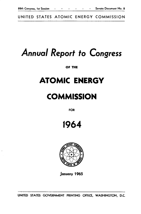 handle is hein.usccsset/usconset32484 and id is 1 raw text is: 
89th Congress, 1st Session  - -Senate Document No. 8

UNITED STATES ATOMIC  ENERGY COMMISSION


Annual Report to Congress


                 OF THE


       ATOMIC ENERGY


COMMISSION


        FOR



      1964



        ilttC D.


        .1A A4>


January 1965


UNITED STATES GOVERNMENT PRINTING OFFICE, WASHINGTON, D.C.


