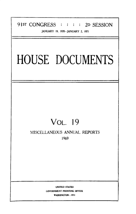 handle is hein.usccsset/usconset32485 and id is 1 raw text is: 



91ST CONGRESS : : : : 2D SESSION
          JANUARY 19, 1970-JANUARY 2. 1971






HOUSE DOCUMENTS


        VOL. 19

MISCELLANEOUS ANNUAL REPORTS
             1969


    UNITED STATES
GOVERNMENT PRINTING OFFICE
   WASHINGTON: 1970


