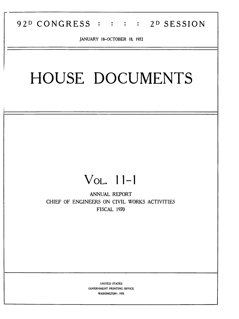 handle is hein.usccsset/usconset32487 and id is 1 raw text is: 


92D  CONGRESS         :   :  :   :  2D  SESSION

                 JANUARY 18-OCTOBER 18, 1972


HOUSE DOCUMENTS


VOL.


11-1


            ANNUAL REPORT
CHIEF OF ENGINEERS ON CIVIL WORKS ACTIVITIES
              FISCAL 1970


   UNITED STATES
GOVERNMENT PRINTING OFFICE
   WASHINGTON: 1972


