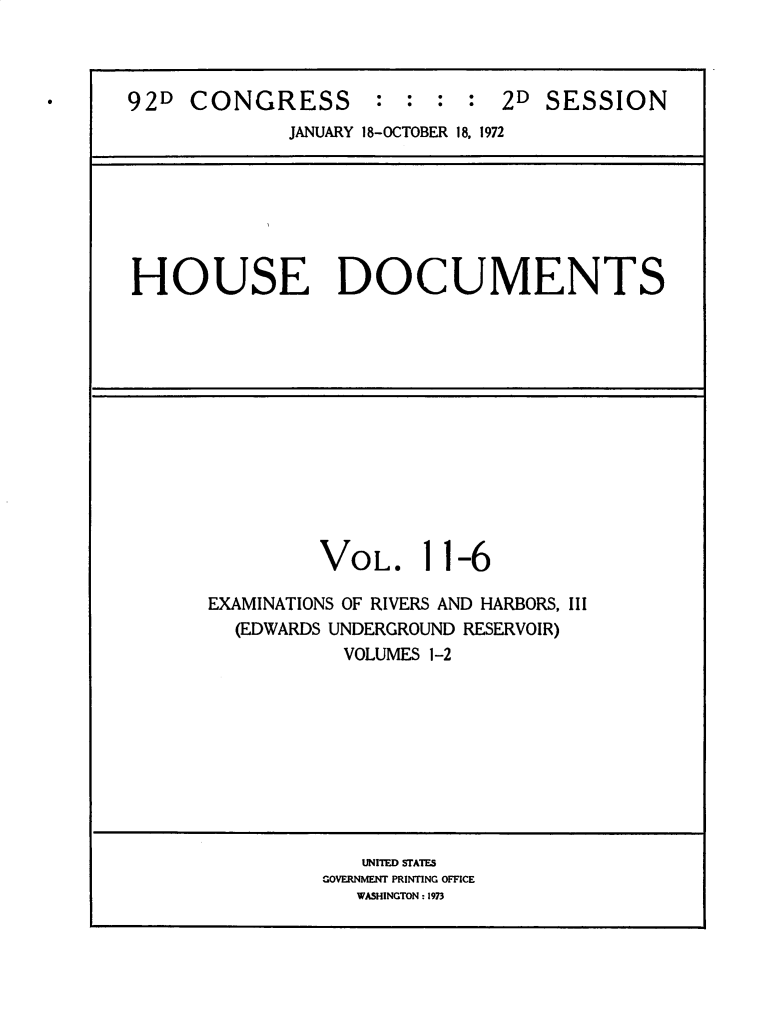 handle is hein.usccsset/usconset32489 and id is 1 raw text is: 



92D  CONGRESS : : : : 2D SESSION
             JANUARY 18-OCTOBER 18, 1972







HOUSE DOCUMENTS













                VOL. 11-6

       EXAMINATIONS OF RIVERS AND HARBORS, III
         (EDWARDS UNDERGROUND RESERVOIR)
                  VOLUMES 1-2









                  UNITED STATES
                GOVERNMENT PRINTING OFFICE
                   WASHINGTON: 1973


