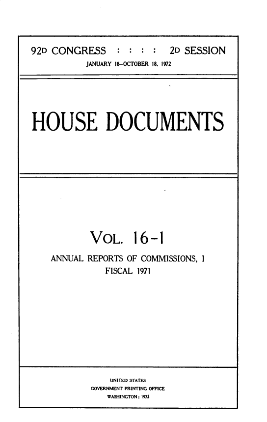 handle is hein.usccsset/usconset32491 and id is 1 raw text is: 



92D CONGRESS     :  : : :   2D SESSION
           JANUARY 18-OCTOBER 18. 1972


HOUSE DOCUMENTS


        VOL. 16 -1

ANNUAL REPORTS OF COMMISSIONS, I
           FISCAL 1971


    UNITED STATES
GOVERNMENT PRINTING OFFICE
   WASHINGTON: 1972


