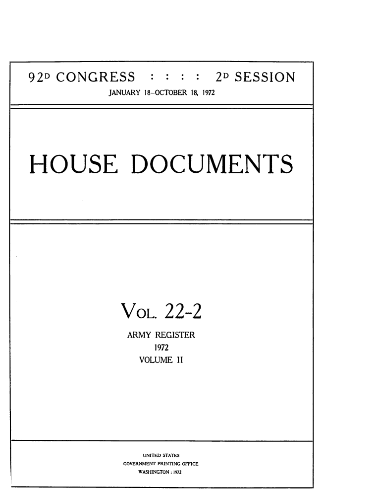 handle is hein.usccsset/usconset32492 and id is 1 raw text is: 






92D CONGRESS : : : : 2D SESSION
             JANUARY 18-OCTOBER 18, 1972







HOUSE DOCUMENTS














               VOL.   22-2

               ARMY REGISTER
                    1972
                  VOLUME II









                  UNITED STATES
               GOVERNMENT PRINTING OFFICE
                  WASHINGTON : 1972


