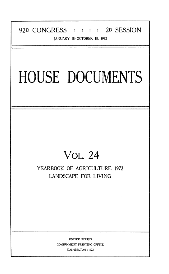 handle is hein.usccsset/usconset32493 and id is 1 raw text is: 



92D CONGRESS     :  : :  : 2D SESSION
           JANUARY 18-OCTOBER 18, 1972


HOUSE DOCUMENTS


        VOL. 24

YEARBOOK OF AGRICULTURE 1972
    LANDSCAPE FOR LIVING


    UNITED STATES
GOVERNMENT PRINTING OFFICE
   WASHINGTON: 1972


