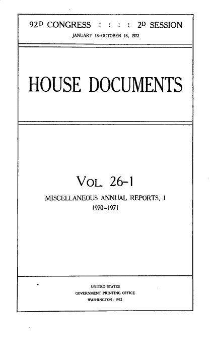 handle is hein.usccsset/usconset32494 and id is 1 raw text is: 

92 D CONGRESS    :  : : :  2D SESSION
           JANUARY 18-OCTOBER 18, 1972


HOUSE DOCUMENTS


        VOL. 26-1

MISCELLANEOUS ANNUAL REPORTS, I
            1970-1971


    UNITED STATES
GOVERNMENT PRINTING OFFICE
   WASHINGTON: 1972


