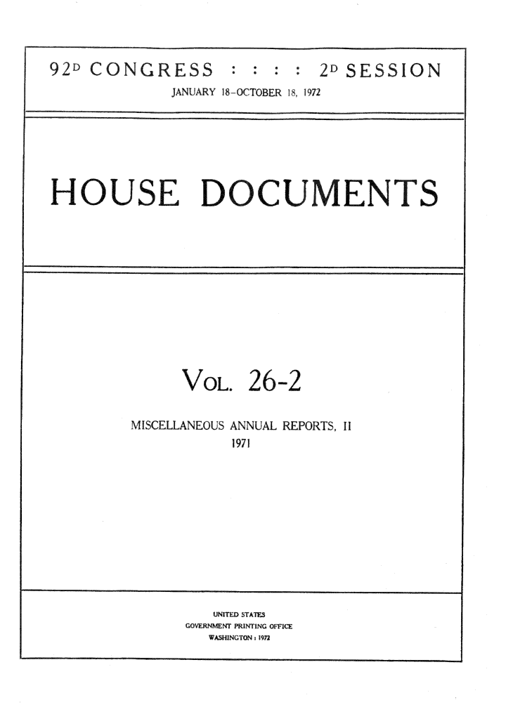 handle is hein.usccsset/usconset32495 and id is 1 raw text is: 



92D CONGRESS : : : : 2D SESSION
              JANUARY 18-OCTOBER 18, 1972







HOUSE DOCUMENTS













               VOL.   26-2


         MISCELLANEOUS ANNUAL REPORTS, II
                    1971











                  UNITED STATES
               GOVERNMENT PRINTING OFFICE
                  WASHINGTON 1972


