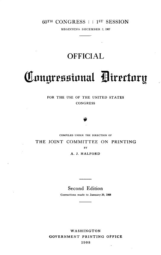 handle is hein.usccsset/usconset32504 and id is 1 raw text is: 




   60TH CONGRESS : : 1ST SESSION

          BEGINNING DECEMBER 2, 1907







             OFFICIAL










     FOR THE USE OF THE UNITED STATES
                CONGRESS








          COMPILED UNDER THE DIRECTION OF

THE  JOINT  COMMITTEE ON PRINTING
                   BY

              A. J. HALFORD









              Second Edition
          Corrections made to January 20, 1908









              WASHINGTON
     GOVERNMENT PRINTING OFFICE
                  1908


