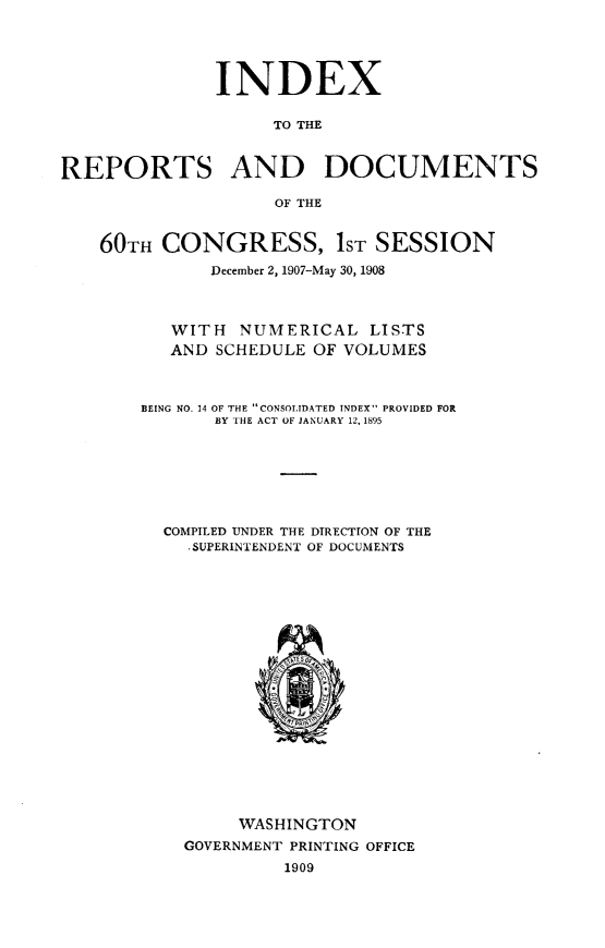 handle is hein.usccsset/usconset32505 and id is 1 raw text is: 





               INDEX

                    TO THE



REPORTS AND DOCUMENTS

                    OF THE


    60TH  CONGRESS, 1sT SESSION

              December 2, 1907-May 30, 1908



          WITH   NUMERICAL   LISTS
          AND  SCHEDULE OF VOLUMES



        BEING NO. 14 OF THE CONSOLIDATED INDEX PROVIDED FOR
              BY THE ACT OF JANUARY 12, 1895







          COMPILED UNDER THE DIRECTION OF THE
            -SUPERINTENDENT OF DOCUMENTS




















                 WASHINGTON
            GOVERNMENT PRINTING OFFICE
                     1909


