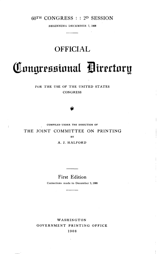 handle is hein.usccsset/usconset32506 and id is 1 raw text is: 




60TH CONGRESS :   : 2D SESSION


             BEGINNING DECEMBER 7, 1908






                OFFICIAL





anngrwssiunat                 IirectorU



        FOR THE USE OF THE UNITED STATES
                   CONGRESS








             COMPILED UNDER THE DIRECTION OF

    THE  JOINT COMMITTEE ON PRINTING
                      BY

                 A. J. HALFORD









                 First Edition
             Corrections made to December 3, 1908










                 WASHINGTON
         GOVERNMENT  PRINTING OFFICE
                     1908


