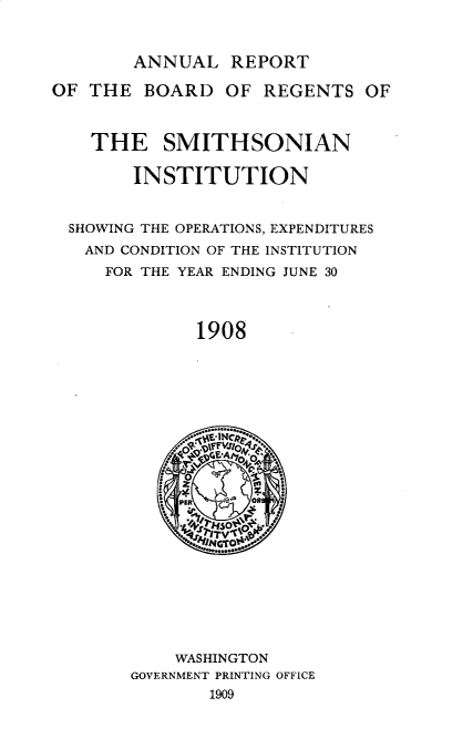 handle is hein.usccsset/usconset32510 and id is 1 raw text is: 



ANNUAL   REPORT


OF THE   BOARD  OF  REGENTS  OF



    THE   SMITHSONIAN

        INSTITUTION


  SHOWING THE OPERATIONS, EXPENDITURES
  AND CONDITION OF THE INSTITUTION
     FOR THE YEAR ENDING JUNE 30




             1908








                 fFi


                 0


    WASHINGTON
GOVERNMENT PRINTING OFFICE
       1909


