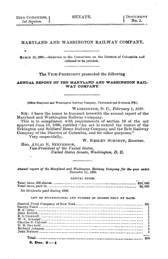 handle is hein.usccsset/usconset32514 and id is 1 raw text is: 



55TH CONGRESS,
   1st Session.


SENATE.


{ DOCUMENT
    No. 2.


  MARYLAND AND WASHINGTON RAILWAY COMPANY.



  MARCH 16, 1897.-Referred to the Committee on the District of Colunbia and
                        ordered to be printed.



           The VICE-PRESIDENT   presented the following

ANNUAL   REPORT   OP THE  MARYLAND AND WASHINGTON RAIL-
                        WAY   COMPANY.



     [Office Maryland and Washington Railway Company, Thirteenth and D streets NE.

                           WASHINGTON,   D. C., February 1, 1897.
  SiR: I have the honor to transmit herewith the annual report of the
Maryland and Washington  Railway Company.
  This is in compliance with requirements of section 10 of the act
approved June 10, 1896, entitled An act to extend the routes of the
Eckington and Soldiers' Home Railway Company and the Belt Railway
Company  of the District of Columbia, and for other purposes.
      Very respectfully,
                                W.  KESLEY   SCHOEPF, Receiver.
  Hon. ADLAI  IE. STEVENSON,
      Vice-President of the United States,
                 United States Senate, Washington, D. 0.



Annual report of the Maryland and Washington Railway Company for the year ended
                          December 31, 1896.
                          CAPITAL STOCK.
Total issue, 200 shares................................................ $20, 000
Total issue, paid in .................................................. 20, 000
  No dividends paid during 1896.

       LIST OF STOCKHOLDERS AND NUMBER OF SHARES HELD BY EACH.

Central Trust Company of New York    -------------------------------------191
George Yakel ..................   ---------------------------------------1
H. K. Gray -------------------------------------------------------------1
John Ridont-------------    -----------------------------------------------1
R. S. Carswell-----------------------------------------------------------1
W. K. Schoepf ----------------------------------------------------------1
Charles B. Calvert-------------------------------------------------------1
D. M.Newbold----------------------------------------------------------1
Richard Johnson.............................................          .
John Huer..........................      .................................  1

     Total.    ............................................................ 200
     S.  Doc. 2-1


