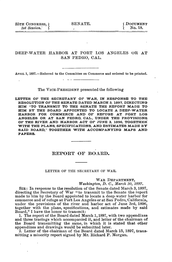 handle is hein.usccsset/usconset32515 and id is 1 raw text is: 




55TH CONGRESS,          SENATE.                 DOCUMENT
   1st Session.-         ,                        No. 18.





DEEP-WATER HARBOR AT PORT LOS ANGELES OR AT
                    SAN  PEDRO,  CAL.



APRIL 1, 1897.-Referred to the Committee on Commerce and ordered to be printed.



          The VICE-PRESIDENT presented the following

LETTER  OF THE  SECRETARY  OF  WAR,  IN RESPONSE  TO THE
RESOLUTION   OF THE SENATE DATED  MARCH  3, 1897, DIRECTING
HIM   TO TRANSMIT  TO  THE SENATE  THE REPORT  MADE   TO
HIM   BY THE  BOARD  APPOINTED  TO LOCATE  A DEEP-WATER
HARBOR FOR COMMERCE AND OF REFUGE AT PORT LOS
ANGELES OR AT SAN PEDRO, CAL., UNDER THE PROVISIONS
OF  THE  RIVER AND  HARBOR  ACT OP JUNE  3, 1896, TOGETHER
WITH   THE PLANS, SPECIFICATIONS, AND ESTIMATES  MADE BY
SAID   BOARD, TOGETHER  WITH  ACCOMPANYING MAPS AND
PAPERS.




                REPORT OF BOARD.



             LETTER OF THE SECRETARY OF WAR.

                                   WAR  DEPARTMENT,
                            Washington, D. 0., March 30, 1897.
  SR: In response to the resolution of the Senate dated March 3, 1897,
directing the Secretary of War to transmit to the Senate the report
made to him by the Board appointed to locate a deep-water harbor for
commerce and of refuge at Port Los Angeles or at San Pedro, California,
under the provisions of the river and harbor act of June 3rd, 1896
together with the plans, specifications, and estimates made by said
Board, I have the honor to transmit:
  1. The report of the Board dated March 1,1897, with two appendixes
and three tracings which accompanied it, and letter of the chairman of
the Board transmitting the same, in which it is stated that other
appendixes and drawings would be submitted later.
  2. Letter of the chairman of the Board dated March 15, 1897, trans-
mitting a minority report signed by Mr. Richard P. Morgan.


