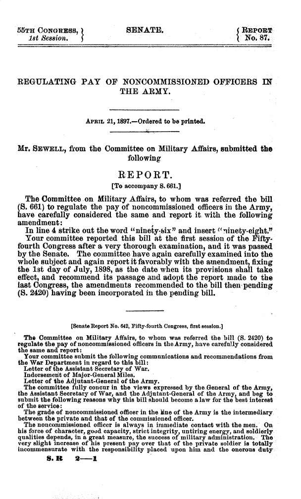 handle is hein.usccsset/usconset32524 and id is 1 raw text is: 


55TH CONGRESS,               S ENATE.                       REPORT
   18t  es88ion. II No. 87.




REGULATING PAY OF NONCOMMISSIONED OFFICERS IN
                           THE   ARMY.



                  APRIL 21, 1897.-Ordered to be printed.


Mr. SEWELL,   fl'om the Committee  on Military Affairs, submitted the
                             following

                           REPORT.
                         [To accompany S. 661.]
  The  Committee  on Military Affairs, to whom was  referred the bill
(8. 661) to regulate the pay of noncommissioned officers in the Army,
have  carefully considered the same and  report it. with the following
amendment:
  In line 4 strike out the word ninety-six and insert Uninety-eight.
  Your  committee  reported this bill at the first session of the Fifty-
fourth Congress after a very thorough examination, and it was passed
by the Senate.  The committee  have again carefully examined into the
whole subject and again report it favorably with the amendment, fixing
the 1st day of July, 1898, as the date when its provisions shall take
effect, and recommend  its passage and adopt the report made  to the
last Congress, the amendments  recommended   to the bill then pending
(8. 2420) having been incorporated in the pending bill.



              [Senate Report No. 642, Fifty-fourth Congress, first session.]
  The Committee on Military Affairs, to whom was referred the bill (S. 2420) to
regulate the pay of noncommissioned officers in the Army, have carefully considered
the same and report:
  Your committee submit the following communications and recommendations from
the War Department in regard to this bill:
  Letter of the Assistant Secretary of War.
  Indorsement of Major-General Miles.
  Letter of the Adjutant-General of the Army.
  The committee fully concur in the views expressed by the General of the Army,
the Assistant Secretary of War, and the Adjutant-General of the Army, and beg to
submit the following reasons why this bill should become a law for the best interest
of the service:
  The grade of noncommissioned officer in the line of the Army is the intermediary
between the private and that of the commissioned officer.
  The noncommissioned officer is always in immediate contact with the men. On
his force of character, good capacity, strict integrity, untiring energy, and soldierly
qualities depends, in a great measure, the success of military administration. The
very slight increase of his present pay over that of the private soldier is totally
incommensurate with the responsibility placed upon him and the onerous duty
        S.1R   2-1


