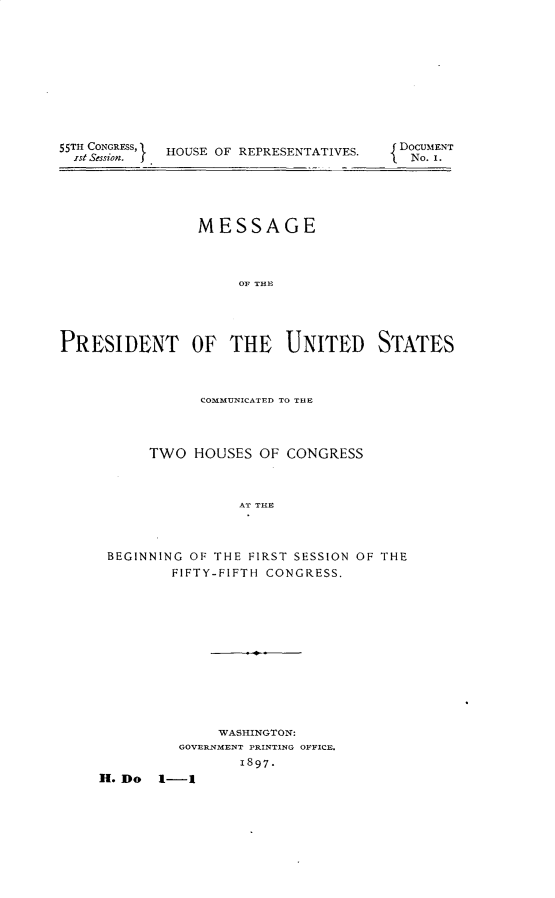 handle is hein.usccsset/usconset32525 and id is 1 raw text is: 










55T CONGREss' HOUSE OF REPRESENTATIVES.


DOCUMENT
No. I.


                MESSAGE



                     OF THE




PRESIDENT OF THE UNITED STATES


           COMMUNICATED TO THE



     TWO  HOUSES  OF CONGRESS



               AT THE



BEGINNING OF THE FIRST SESSION OF THE
        FIFTY-FIFTH CONGRESS.


              WASHINGTON:
         GOVERNMENT PRINTING OFFICE.
                1897.
FI. Do 1-1


