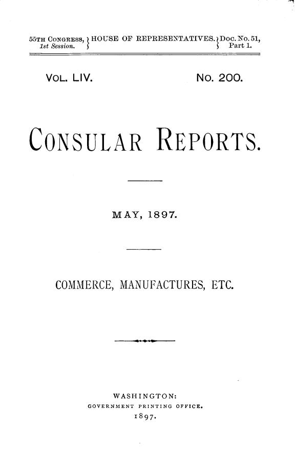 handle is hein.usccsset/usconset32527 and id is 1 raw text is: 


55TH CONGRESS, HOUSE OF REPRESENTATIVES. Doc. No. 51,
  1st Session. I               Part 1.


VOL. LIV.


No. 200.


CONSULAR REPORTS.






             MAY,  1897.







    COMMERCE, MANUFACTURES,  ETC.











             WASHINGTON:
         GOVERNMENT PRINTING OFFICE.
                 1897*



