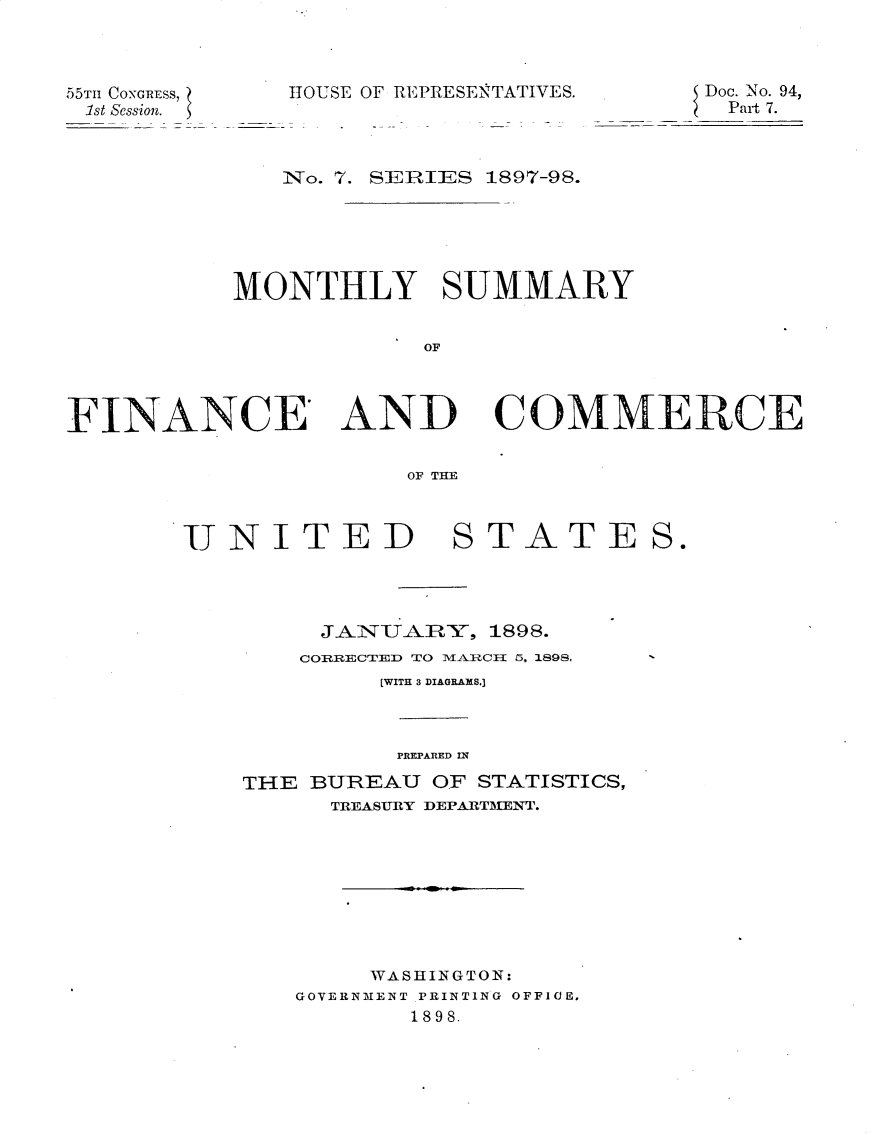 handle is hein.usccsset/usconset32535 and id is 1 raw text is: 



55Tn CONGRESs,
1st Session.


HOUSE OF REPRESENTATIV


IES.       Doc. No. 94,
            Part 7.


              No. 7. SEIRIES 1897-98.





           MONTHLY SUMMARY


                       OF



FINANCE' AND COMMERiCEp

                      OF THE


JNITED


STATES.


     JAiTA]RY,  1898.
     CORRECTED TO MEARCII ~5, 1898,
         [WITH 3 DIAGRAMS.]



         PREPARED IN
THE BUREAU  OF STATISTICS,
      TREASURY DEPARTMENT.








        WASHINGTON:
   GOVERNMENT PRINTING OFFICE,
           1898.



