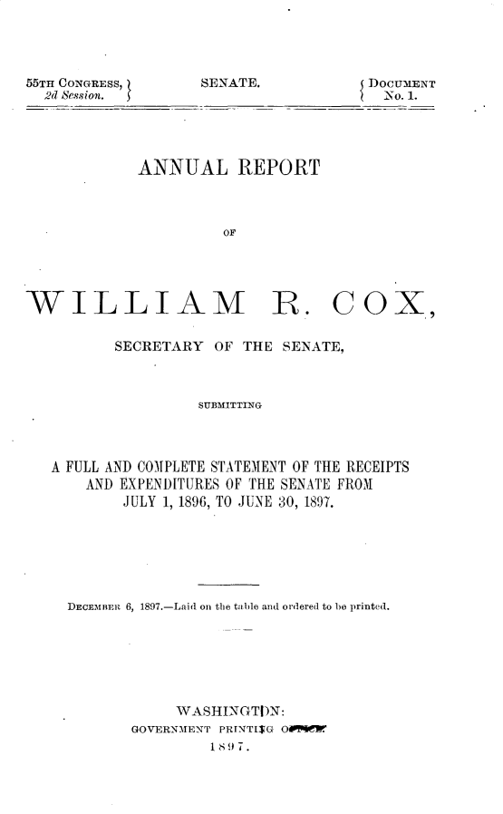 handle is hein.usccsset/usconset32536 and id is 1 raw text is: 




55TH CONGRESS,
  2d Session.


DOCUMENT
  No. 1.


ANNUAL REPORT



          OF


WILLIAM R. COX,

          SECRETARY  OF THE  SENATE,



                   SUBMITTING




   A FULL AND COMPLETE STATEMENT OF THE RECEIPTS
       AND EXPENDITURES OF THE SENATE FROM
           JULY 1, 1896, TO JUNE 30, 1897.


DECEMBER 6, 1897.-Laid on the table and ordered to be printed.







            WASHINGTI)N:
       GOVERNMENT PRINTI$G OMWER
                Is, 7 .


SENATE.


