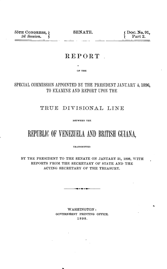 handle is hein.usccsset/usconset32541 and id is 1 raw text is: 






55TH CONGRESS,         SENATE.
   2d Session.


Doc. No. 91,
  Part 2.


                    REPORT


                         OF THE


SPECIAL COMMISSION APPOINTED BY THE PRESIDENT JANUARY 4,1896,
             TO EXAMINE AND REPORT UPON THE



          TRUE DIVISIONAL LINE


                       BETWEEN THE



     REPUBLIC  OF VENEZUELA  AND BRITISH GUIANA,


                       TRANSMITTED


   BY THE PRESIDENT TO THE SENATE ON JANUARY 21, 1898, WITH
      REPORTS FROM THE SECRETARY OF STATE AND THE
           ACTING SECRETARY OF THE TREASURY.


     WASHINGTON:
GOVERNMENT PRINTING OFICE.
         1898.


