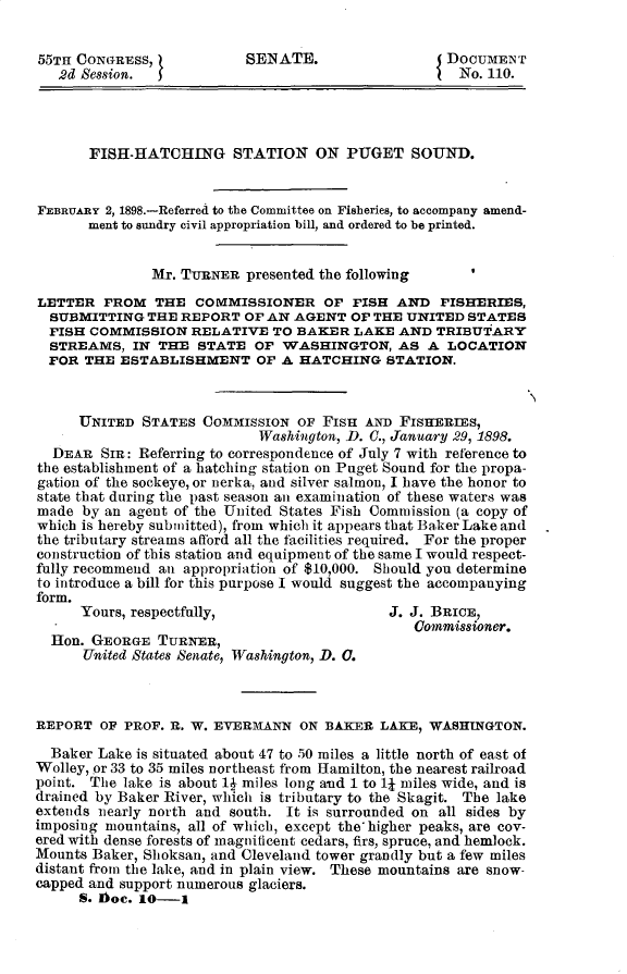handle is hein.usccsset/usconset32543 and id is 1 raw text is: 


55TH CONGRESS,             SENATE.                  DOCUMENT
   2d Session.                                     I  No. 110.




       FISH-HATCHING STATION ON PUGET SOUND.


FEBRUARY 2, 1898.-Referred to the Committee on Fisheries, to accompany amend-
       ment to sundry civil appropriation bill, and ordered to be printed.


               Mr. TURNER  presented the following
LETTER   FROM  THE  COMMISSIONER OF FISH AND FISHERIES,
  SUBMITTING  THE REPORT  OF AN  AGENT  OF THE UNITED  STATES
  FISH COMMISSION   RELATIVE  TO BAKER  LAKE  AND  TRIBUTARY
  STREAMS,  IN  THE  STATE  OF WASHINGTON, AS A LOCATION
  FOR THE  ESTABLISHMENT OF A HATCHING STATION.



      UNITED  STATES COMMISSION  OF FISH  AND FISHERrES,
                            Washington, D. 0., January 29, 1898.
  DEAR  SIR: Referring to correspondence of July 7 with reference to
the establishment of a hatching station on Puget Sound for the propa-
gation of the sockeye, or nerka, and silver salmon, I have the honor to
state that during the past season an examination of these waters was
made  by an agent of the United States Fish Commission (a copy of
which is hereby submitted), from which it appears that Baker Lake and
the tributary streams aftford all the facilities required. For the proper
construction of this station and equipment of the same I would respect-
fully recommend an appropriation of $10,000. Should you determine
to introduce a bill for this purpose I would suggest the accompanying
form.
      Yours, respectfully,                   J. J. BRICE,
                                                Commissioner.
  Hon. GEORGE  TURNER,
      United States Senate, Washington, D. 0.



REPORT  OF PROF. E. W. EVERMANN  ON  BAKER  LAKE, WASHINGTON.

  Baker Lake is situated about 47 to 50 miles a little north of east of
Wolley, or 33 to 35 miles northeast from Hamilton, the nearest railroad
point. The lake is about lI miles long and 1 to l miles wide, and is
drained by Baker River, which is tributary to the Skagit. The lake
extends nearly north and south. It is surrounded on all sides by
imposing mountains, all of which, except the higher peaks, are cov-
ered with dense forests of magnificent cedars, firs, spruce, and hemlock.
Mounts Baker, Shoksan, and Cleveland tower grandly but a few miles
distant from the lake, and in plain view. These mountains are snow-
capped and support numerous glaciers.
      S. IDoe. 10-i


