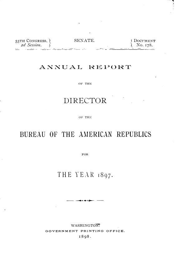 handle is hein.usccsset/usconset32545 and id is 1 raw text is: 








55TH CONGRESS,  SENATE.
  2d Session.


DOCUMEINT
{ No- 178.


ANNUAL REPORT


           OF TH-



       DIRECTOR


           OF THE


BUREAU  OF  THE AMERICAN   REPUBLICS



                 FOR




          THE  YEAR   1897.


       WASHINGTON7
GOVERNMENT PRINTING OFFICE.
         1898.



