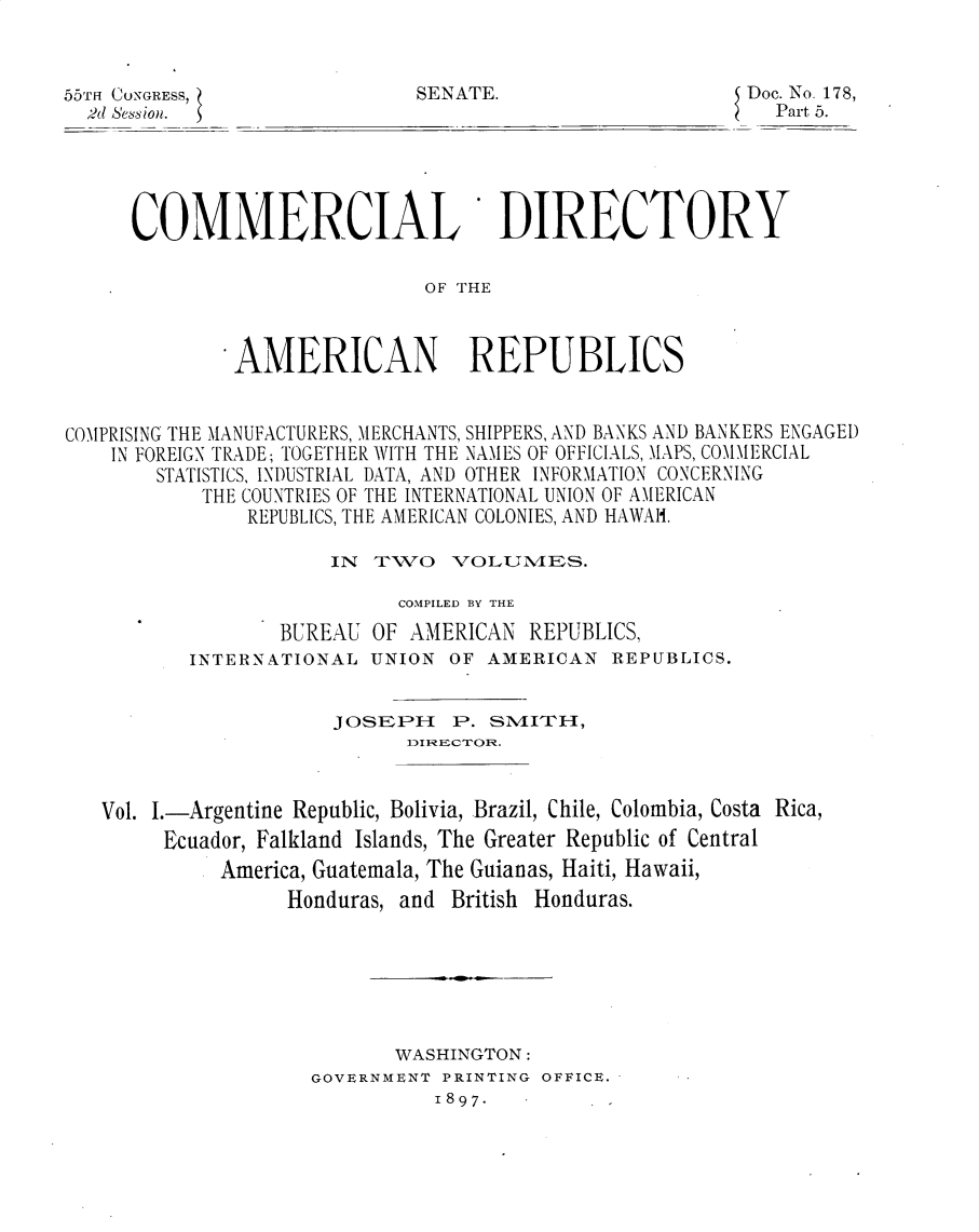 handle is hein.usccsset/usconset32548 and id is 1 raw text is: 


55TH CONGRESS,
  M-d session.


SENATE.


Doc. No. 178,
  Part 5.


COMMERCIAL


DIRECTORY


OF THE


              AMERICAN REPUBLICS


COMPRISING THE MANUFACTURERS, MERCHANTS, SHIPPERS, AND BANKS AND BANKERS ENGAGED
    IN FOREIGN TRADE; TOGETHER WITH THE NAMES OF OFFICIALS, MAPS, COMMERCIAL
       STATISTICS, INDUSTRIAL DATA, AND OTHER INFORMATION CONCERNING
           THE COUNTRIES OF THE INTERNATIONAL UNION OF AMERICAN
               REPUBLICS, THE AMERICAN COLONIES, AND HAWAH.

                      IN TWO VOLUlVIES.

                           COMPILED BY THE
                  BUREAU OF AMERICAN  REPUBLICS,
          INTERNATIONAL  UNION  OF AMERICAN  REPUBLICS.


                      JOSEPH P. SlVITH-,



   Vol. I.-Argentine Republic, Bolivia, Brazil, Chile, Colombia, Costa Rica,
        Ecuador, Falkland Islands, The Greater Republic of Central
             America, Guatemala, The Guianas, Haiti, Hawaii,
                  Honduras, and British Honduras.


       WASHINGTON:
GOVERNMENT PRINTING OFFICE.
          1897 -


