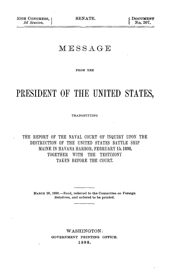 handle is hein.usccsset/usconset32552 and id is 1 raw text is: 


55TH CONGRESS,
   2d Session.


DOCUMENT
No. 207.


                MESSAGE



                       FROM THE E




PRESIDENT OF THE UNITED STATES,


                   TRANSM1ITTING




THE REPORT OF THE NAVAL COURT OF INQUIRY UPON THE
   DESTRUCTION OF THE UNITED STATES BATTLE SHIP
      MAINE IN HAVANA HARBOR, FEBRUARY 15,1898,
          TOGETHER WITH  THE  TESTIMONY
             TAKEN BEFORE THE COURT.






    MARCH 28, 1898.-Read, referred to the Committee on Foreign
            Relations, and ordered to be printed.






                 WASHINGTON:
           GOVERNMENT PRINTING OFFICE.
                     1898.


SENATE.


