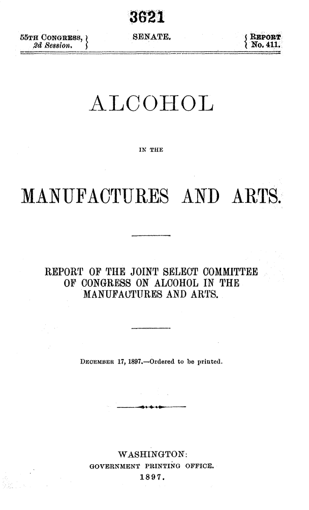 handle is hein.usccsset/usconset32561 and id is 1 raw text is: 


55TH CONGREss,
  Rd Bession.


321

8ENATE,.


           ALCOHOL



                  IN THE




MANUFACTURES AND ARTS.


REPORT OF THE JOINT SELECT COMMITTEE
   OF CONGRESS ON ALCOHOL IN THE
      MANUFAUTURES AND ARTS.






      DECEMBER 17, 1897.-Ordered to be printed.









           WASHINGTON:
       GOVERNMENT PRINTING OFFICE.
               1897.


J REPORT
INo. 411.


