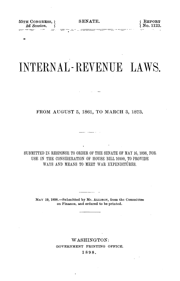 handle is hein.usccsset/usconset32566 and id is 1 raw text is: 


55TH CONGRESS,         SENATE.
   2d Session.


REPORT
No. 1123.


INTERNAL- REVENUE LAWS.








      FROM   AUGUST  5, 1861, TO MARCH  3, 1873.







  SUBMITTED IN RESPONSE TO ORDER OF THE SENATE OF MAY 16, 1898, FOR
     USE IN THE CONSIDERATION OF HOUSE BILL 10100, TO PROVIDE
         WAYS AND MEANS TO MEET WAR EXPENDITURES.






      MAY 19, 1898.-Submitted by Mr. ALLISON, from the Comlmittee
              on Finance, and ordered to be printed.






                    WASHINGTON:
              GOVERNMENT PRINTING OFFICE.
                        1898.


