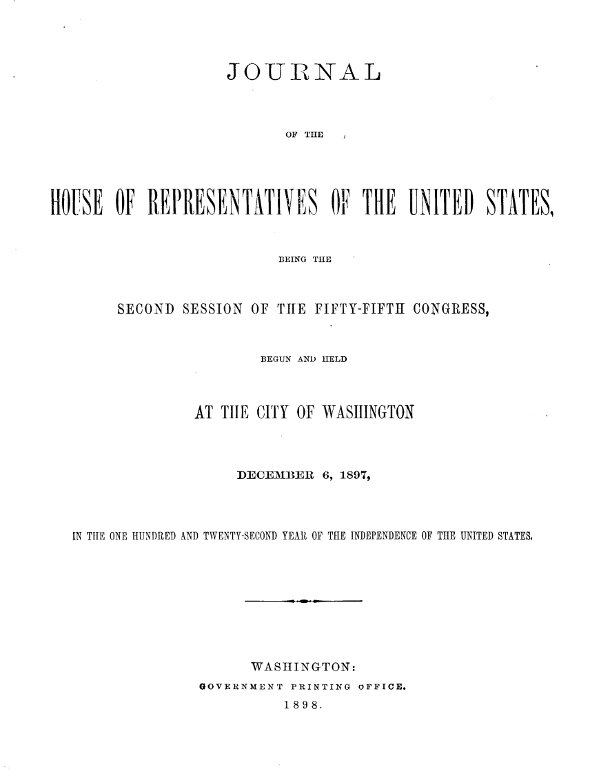 handle is hein.usccsset/usconset32568 and id is 1 raw text is: 




                     JOIURNAL




                            OF T   HE





HOUSE   OF  REPRESENTATIVES OF THE UNITED STATES,


                         BEING THE



     SECOND  SESSION OF THE  FIFTY-FIFTH CON(GRESS,



                      BEGUN AND HELD



               AT THE CITY OF WASHINGTON




                    DECEMBEIR 6, 1897,




IN THE ONE HUNDRED AND TWENTY-SECOND YEAR OF THE INDEPENDENCE OF THE UNITED STATES.










                     WASHINGTON:
               GOVERNMENT PRINTING OFFICE.
                         1898.



