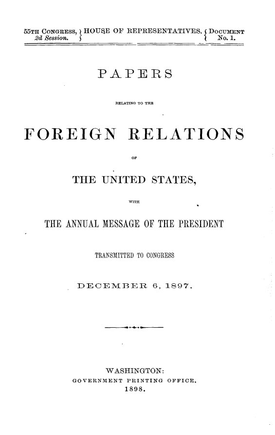 handle is hein.usccsset/usconset32569 and id is 1 raw text is: 


55TH CONGRESS, HOUSE OF REPRESENTATIVES. DOCUMENT
  2d Session.                    No. 1.




             PAPERS


                RELATING TO THE



FOREIGN RELATIONS





        THE  UNITED   STATES,





    THE ANNUAL MESSAGE OF THE PRESIDENT


    TRANSMITTED TO CONGRESS



 DECEMBER 6, 1S97.










      WASHINGTON:
GOVERNMENT PRINTING OFFICE.
         1898.


