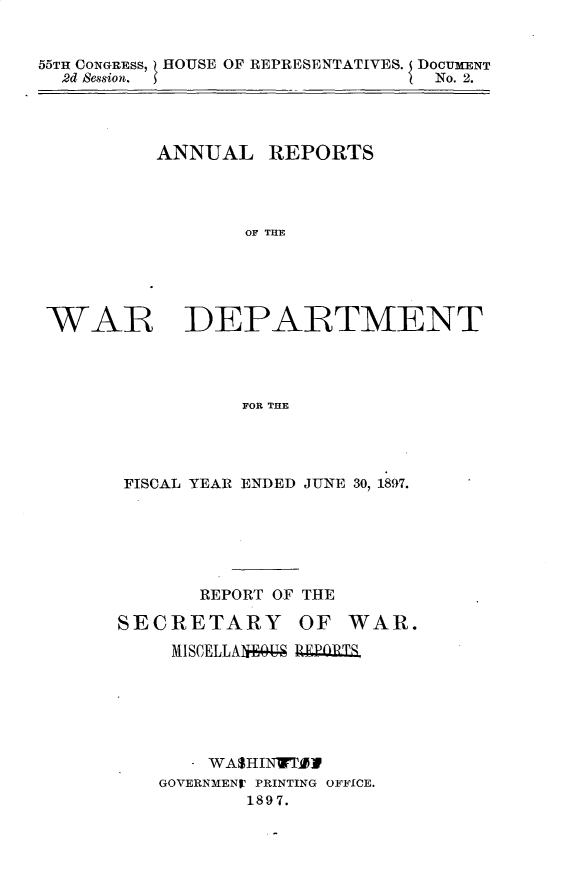 handle is hein.usccsset/usconset32570 and id is 1 raw text is: 


55TH CONGRESS, HOUSE OF REPRESENTATIVES. DOCUMENT
  2d Session.                    No. 2.




          ANNUAL   REPORTS




                 OF THE





 WAR DEPARTMENT




                 FOR THE


FISCAL YEAR ENDED JUNE 30, 187.






       REPORT OF THE

SECRETARY OF WAR.

    MISCELLAOU RE.LTS.






      * WA$HINWTAE
   GOVERNMENI' PRINTING OFFICE.
           1897.


