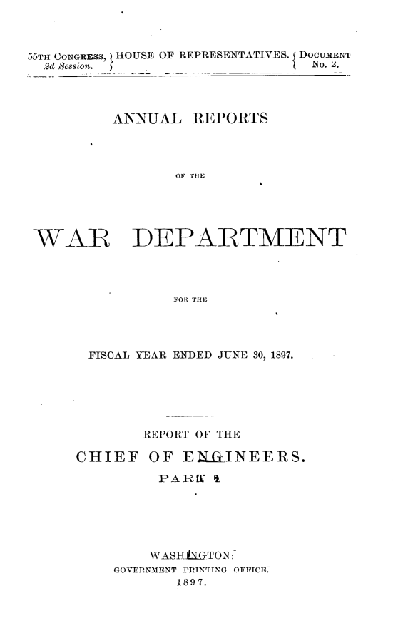 handle is hein.usccsset/usconset32571 and id is 1 raw text is: 



55TH CONGRESS, HOUSE OF REPRESENTATIVES. I DOCUMENT
  2d Session.                 ( No. 2.




          ANNUAL   REPORTS










 WAR DEPARTMENT




                FOR THE


FISCAL YEAR ENDED JUNE 30, 1897.






        REPORT OF THE

CHIEF   OF  EIMlINEERS.

         PAREC  &






         WASH1tGTON:
    GOVERNMENT PRINTING OFFICE
           1897.


