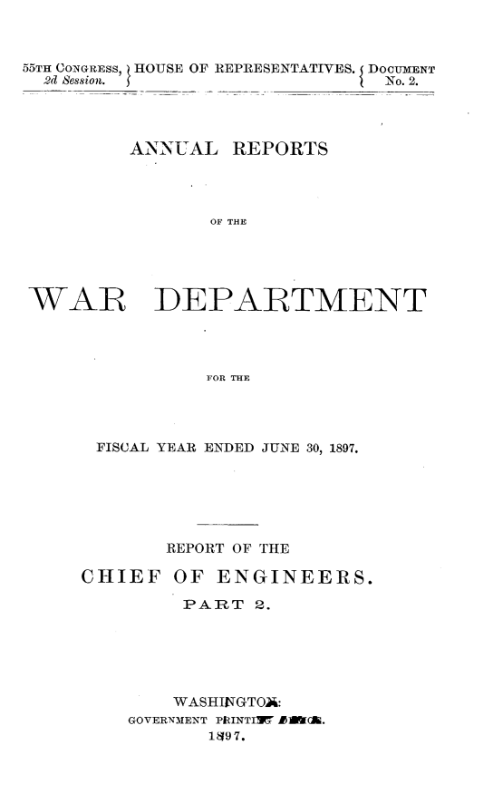 handle is hein.usccsset/usconset32572 and id is 1 raw text is: 



55TH CONGRESS, HOUSE OF REPRESENTATIVES. DOCUMENT
  2d Session.                   No. 2.




          ANNUAL   REPORTS




                 OF THE





WAR DEPARTMENT




                FOR THE


FISCAL YEAR ENDED JUNE 30, 1897.


CHIEF


REPORT OF THE

OF  ENGINEERS.

  PART  2.


    WASHINGTOA:
GOVERNMENT PRINTIMW #1M(il.
       1497.


