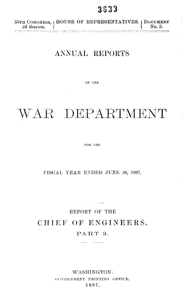 handle is hein.usccsset/usconset32573 and id is 1 raw text is: 
3833


55TH CONGRESS,
  2d Session.


HOUSE OF REPRESENTATIVES, ( DoCUMENT
                    ) No. 2.


ANNUAL


REPORTS


OF THE


WAR DEPAIRTMENT




                FOR IHE




      FISCAL YEAR ENDED JUNE 30, 1897.


       REPORT OF THE

CHIEF   OF  ENGINEERS.

         PART  3.






         WASHINGTON:
    GO VERNMENT PRINTING OFFICE.
           1897.


