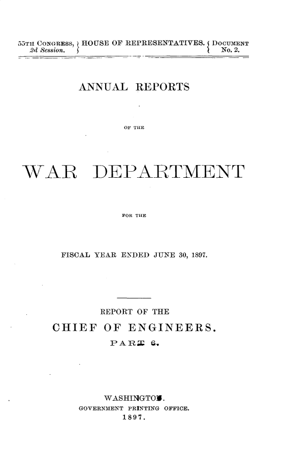 handle is hein.usccsset/usconset32576 and id is 1 raw text is: 



55TH CONGRESS, HOUSE OF REPRESENTATIVES. DOCUMENT
  2d Bession.                   No. 2.




          ANNUAL   REPORTS




                 OF THE





 WAR DEPARTMENT




                 FOR THE


FISCAL YEAR ENDED JUNE 30, 1897.






        REPORT OF THE

CHIEF   OF  ENGINEERS.

         PARE   Q.






         WASHIN1GTO-0.
    GOVERNMENT PRINTING OFFICE.
           1897.


