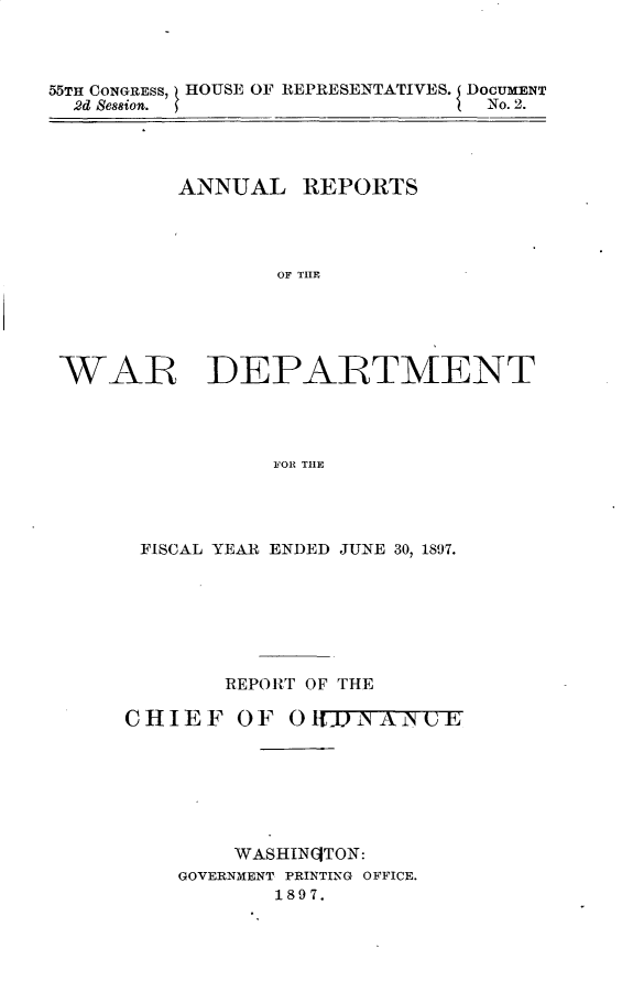 handle is hein.usccsset/usconset32577 and id is 1 raw text is: 



55TH CONGRESS, HOUSE OF REPRESENTATIVES. DOCUMENT
  2d Ses8ion.                   No. 2.


ANNUAL   REPORTS




       OF THlE


WAR


DEPARTMENT


FOR THE


FISCAL YEAR ENDED JUNE 30, 1897.







       REPORT OF THE

CHIEF   OFO   IIAiNE







        WASHINGTON:
    GOVERNMENT PRINTING OFFICE.
           1897.


