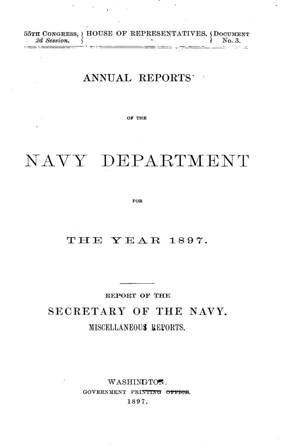 handle is hein.usccsset/usconset32578 and id is 1 raw text is: 


55TH CONGRESS, HOUSE OF REPRESENTATIVES. DocnIENT
  2d Session.                  No. 3.




         ANNUAL   REPORTS'




                OF THE


NAVY


DEPARTMENT


FOR


   TIlE   YEAR 1897.






         REPORT OF THE

SECRETARY OF THE NAVY.

      MISCELLANEOUS REVORTS.






         WASHINITO .
     GOVERNMENT PRINTTYG OtPIB.
            1897.


