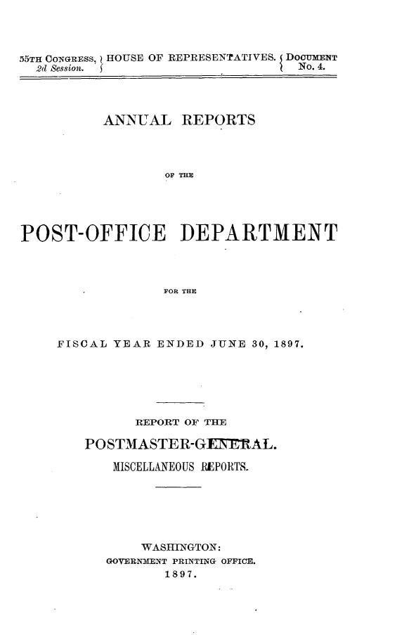 handle is hein.usccsset/usconset32579 and id is 1 raw text is: 



55TH CONGRESS, HOUSE OF REPRESENTATIVES. DOCUMENT
  2d Session. (                   No. 4.




          ANNUAL REPORTS




                  OF TE





POST-OFFICE DEPARTMENT




                  FOR THE


FISCAL YEAR ENDED  JUNE 30, 1897.






          REPORT OF THE

   POSTMASTER-GENltAL.

       MISCELLANEOUS REPORTS.






          WASHINGTON:
      GOVERNMENT PRINTING OFFICE.
             1897.


