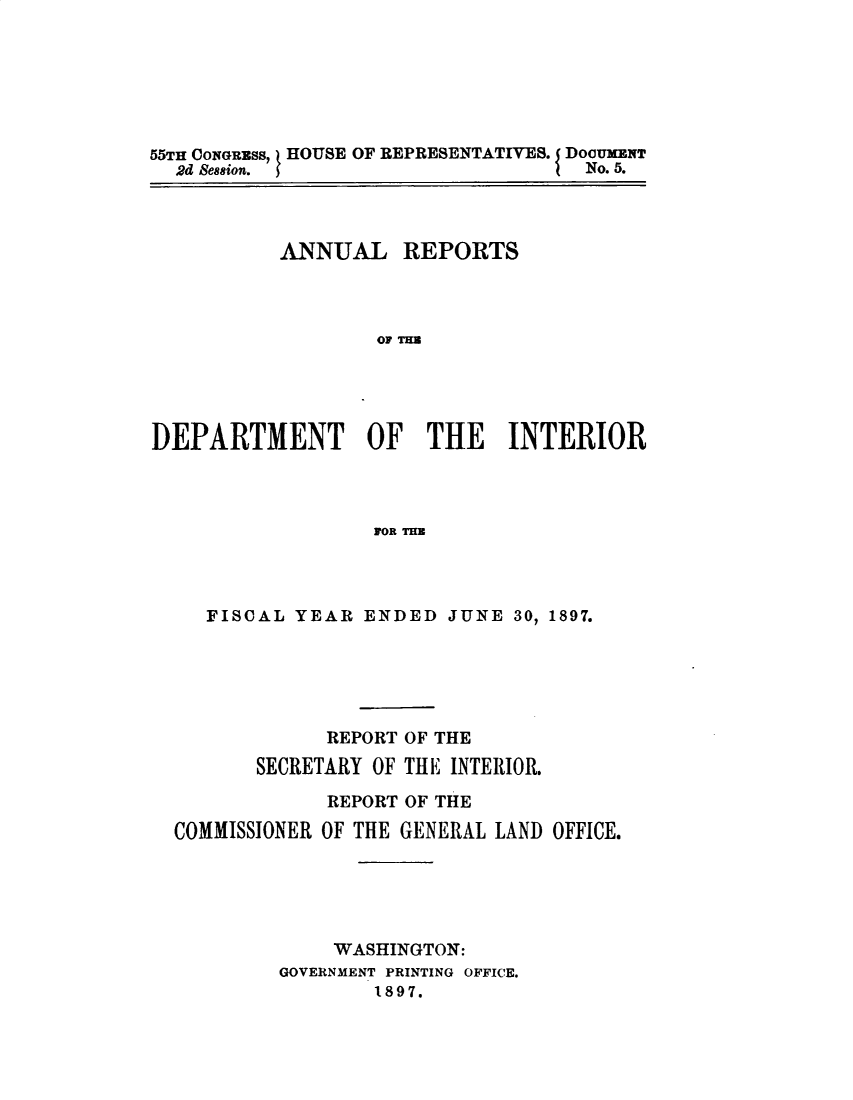 handle is hein.usccsset/usconset32580 and id is 1 raw text is: 






55TH CONGRaSS, HOUSE OF REPRESENTATIVES. I DOGUMENT
  2d Bession.                       No. 5.


           ANNUAL REPORTS



                   OF TH




DEPARTMENT OF THE INTERIOR



                  FORU


   FISCAL YEAR  ENDED  JUNE 30, 1897.





             REPORT OF THE
       SECRETARY OF THE INTERIOR.

             REPORT OF THE
COMMISSIONER OF THE GENERAL LAND OFFICE.





             WASHINGTON:
         GOVERNMENT PRINTING OFFICE.
                1897.


