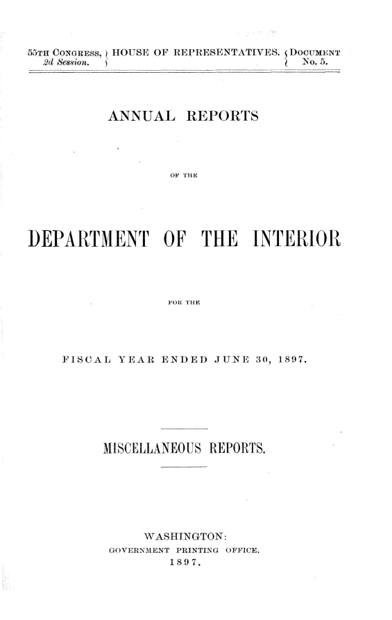 handle is hein.usccsset/usconset32583 and id is 1 raw text is: 



55TH CONGRESS,
  2d session.


IHOUSE OF REP-RESENTATIVES. DocuxMNT
                         4 No. 5.


          ANNUAL REPORTS





                  OF THE






DEPARTMENT OF THE INTERIOR





                  FOR THE


FISCAL YEAR  ENDED  JUNE 30, 1897.








     MISCELLANEOUS REPORTS.








           WASHINGTON:
      GOVERNMENT PRINTING OFFICE.
              1897.


