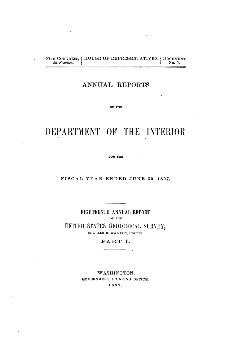 handle is hein.usccsset/usconset32584 and id is 1 raw text is: 










55TIT CONGRESS, HOUSE OF REPRESENTATIVES. DOCUMENT
  2d Session. 5                      No. 5.




           ANNUAL REPORTS









DEPARTMENT OF THE INTERIOR



                   FOR THE


FISCAL  YEAR  ENDED  JUNE 30, 1897.






      EIGHTEENTH ANNUAL REPORT
               OF THE

 UNITED STATES GEOLOGICAL SURVEY,
        CHA RLES D. WALCOTT, DmCTOR.

            PART I.





            WASHINGTON:
      GOVERNMENT PRINTING OFFICE.
               1897.


