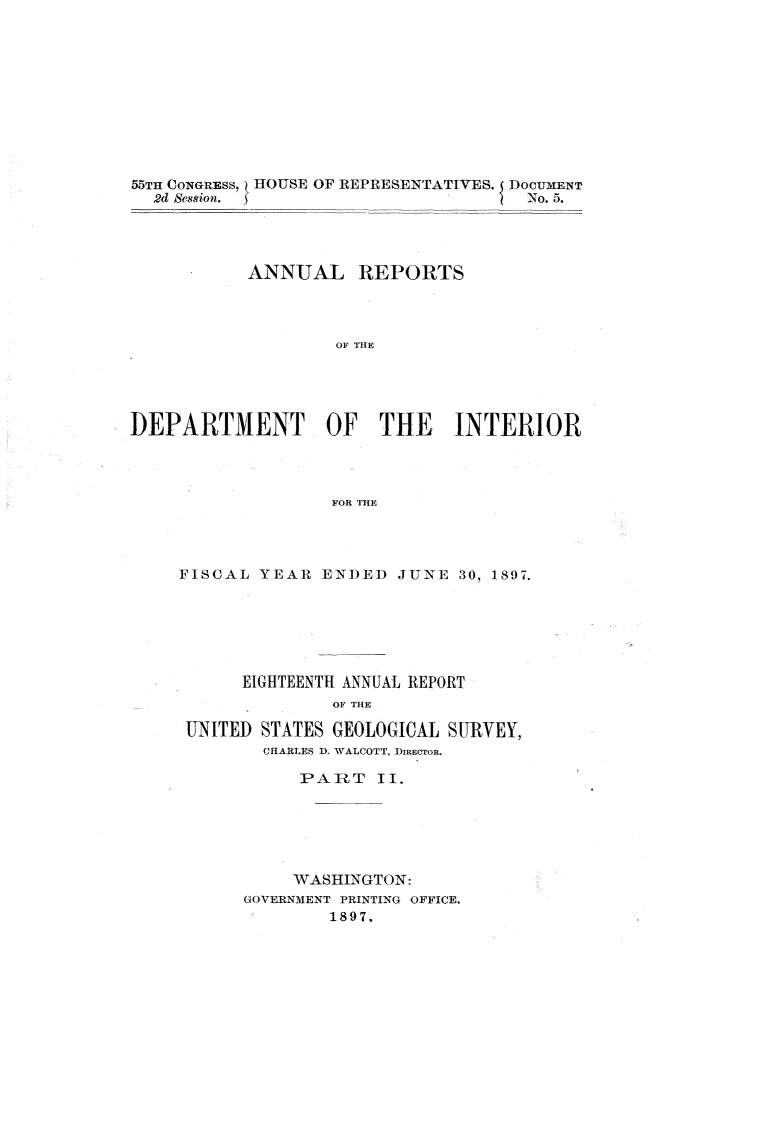 handle is hein.usccsset/usconset32585 and id is 1 raw text is: 











55TH CONGRESS, HOUSE OF REPRESENTATIVES. DOCUMENT
  2d Session. )No. 5.




           ANNUAL REPORTS




                    OF THE





DEPARTMENT OF THE INTERIOR




                   FOR THE


FISCAL  YEAR  ENI)EI) JUNE 30, 1897.






      EIGHTEENTH ANNUAL REPORT
               OF THE

 UNITED STATES GEOLOGICAL SURVEY,
        CHARLES D. WALCOTT, DIRECTOR.


     PART II.






     WASHINGTON:
GOVERNMENT PRINTING OFFICE.
F       1897.


