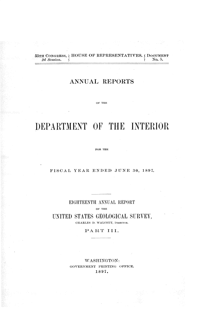 handle is hein.usccsset/usconset32586 and id is 1 raw text is: 











n  CONGREss, ~HOUSE OF REPRES~ENTATIVES. DocUMENT





           ANNUAL REPORTS




                   OF THE





DEPARTMENT OF THE INTERIOR




                   FOR THE


FISCAL  YEAR ENDED   JUNE 30, 1897.






      EIGHTEENTH ANNUAL REPORT
               OF THE

 UNITED STATES GEOLOGICAL SU RVEY,
        CHARLES 1). WALCOTT, DIRECTOR.

           PAR WT I11.






           WASHTNGTON:
      GOVERNMENT PRINTING OFFICE.
              1897.


