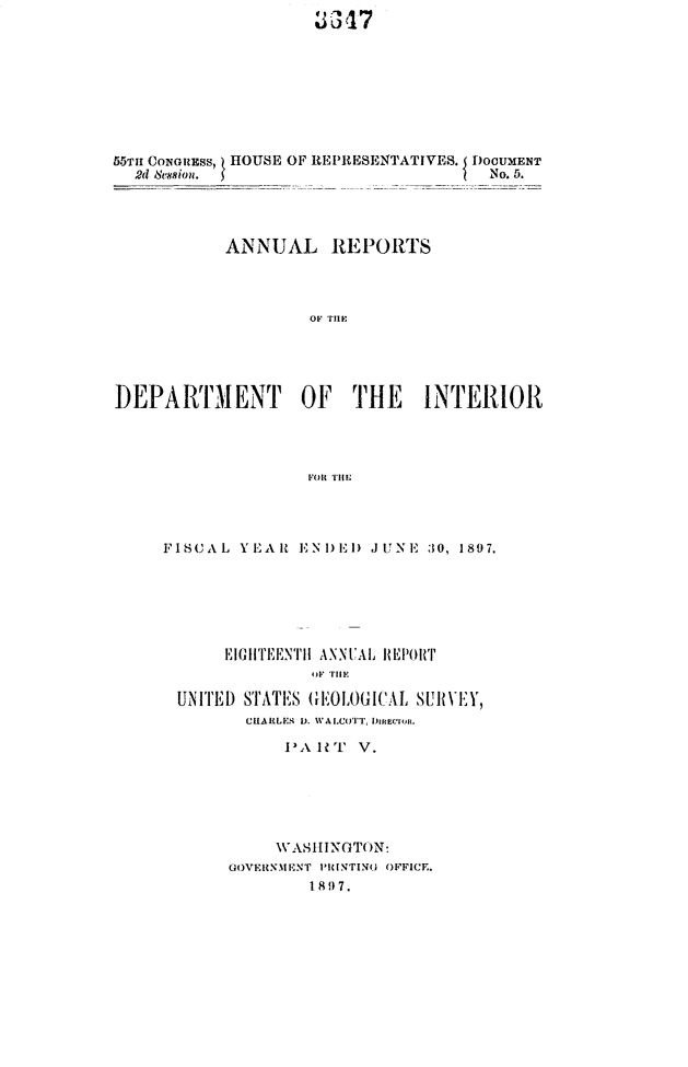 handle is hein.usccsset/usconset32588 and id is 1 raw text is: 
~3 317


55TH CONGREss, HOUSE OF REPRESENTATIVES. I DOUMENT
  2d 8sion.                           No. 5.




           ANNUAL REPORTS




                    OF THE





DEPARTMENT OF THE INTERIOR




                   FOR THE


FISCAL  YEAlt ENI)El) JUNE 30, 1897.






      EIGHTEENTH ANNUAL ItEPORT
               F HrilE

 UN ITED STATES GEOLOGICAL SUR VEY,
        CHARLES 1. WALCOTT. DimtEiu.

            PA HT  V.






            WASHINGTON:
       GOVERN.MNT PRINTING OFFICE.
               1897.


