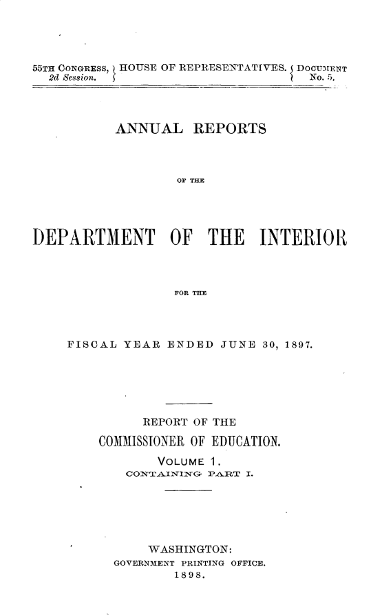handle is hein.usccsset/usconset32589 and id is 1 raw text is: 




55TH CONGRESS, HOUSE OF REPRESENTATIVES. DocUMENT
  2d Session.                       No. 5.




           ANNUAL REPORTS



                   OF TH  E





DEPARTMENT OF THE INTERIOI{




                  FOR THE


FISCAL YEAR  ENDED  JUNE 30, 1897.






          REPORT OF THE

    COMMISSIONER OF EDUCATION.

            VOLUME 1.
        CONTAINING- PART I.






          WASHINGTON:
      GOVERNMENT PRINTING OFFICE.
              1898.


