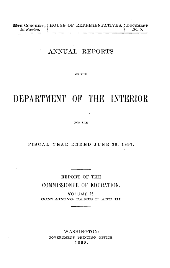 handle is hein.usccsset/usconset32590 and id is 1 raw text is: 




55TH CONGRESS, HOUSE OF REPRESENTATIVES. DOCUMENT
  2d Session.                       No. 5.




           ANNUAL REPORTS




                   EOF THE





DEPARTMENT OF THE INTERIOR




                   FOR THlE


FISCAL YEAR  ENDED  JUNE  30, 1897.






          REPORT OF THE

    COMMISSIONER OF EDUCATION.

            VOLUME 2.
    CONTAINING- PARTS II AND III.






           WASHINGTON:
      GOVERNMENT PRINTING OFFICE.
              1898.


